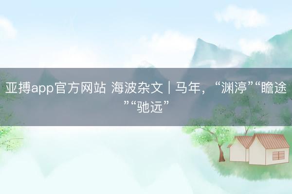 亚搏app官方网站 海波杂文 | 马年，“渊渟”“瞻途”“驰远”