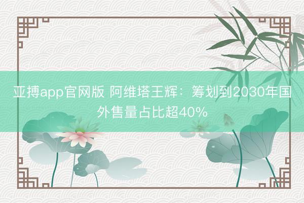 亚搏app官网版 阿维塔王辉：筹划到2030年国外售量占比超40%