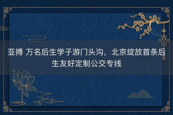 亚搏 万名后生学子游门头沟，北京绽放首条后生友好定制公交专线