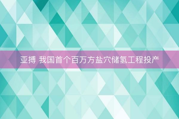 亚搏 我国首个百万方盐穴储氢工程投产
