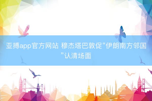 亚搏app官方网站 穆杰塔巴敦促“伊朗南方邻国”认清场面
