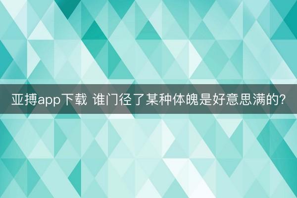 亚搏app下载 谁门径了某种体魄是好意思满的？