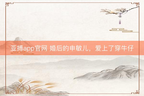 亚搏app官网 婚后的申敏儿，爱上了穿牛仔