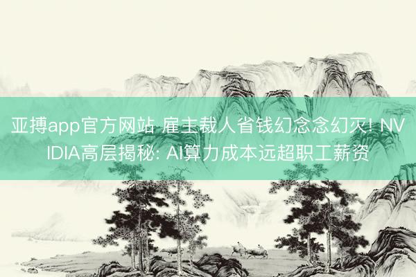 亚搏app官方网站 雇主裁人省钱幻念念幻灭! NVIDIA高层揭秘: AI算力成本远超职工薪资
