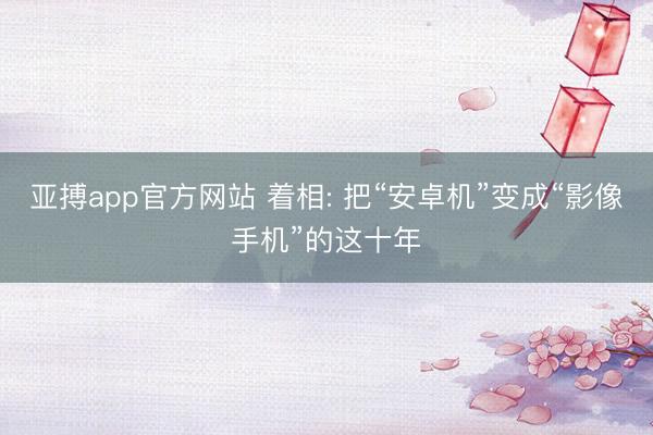 亚搏app官方网站 着相: 把“安卓机”变成“影像手机”的这十年