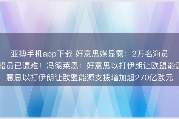 亚搏手机app下载 好意思媒显露：2万名海员淹留波斯湾，部分被困船员已遭难！冯德莱恩：好意思以打伊朗让欧盟能源支拨增加超270亿欧元