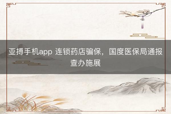 亚搏手机app 连锁药店骗保，国度医保局通报查办施展