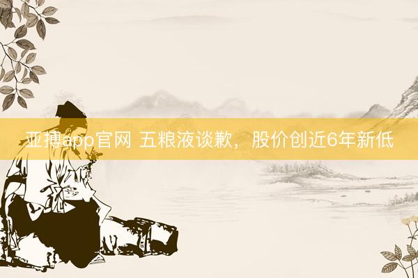 亚搏app官网 五粮液谈歉，股价创近6年新低